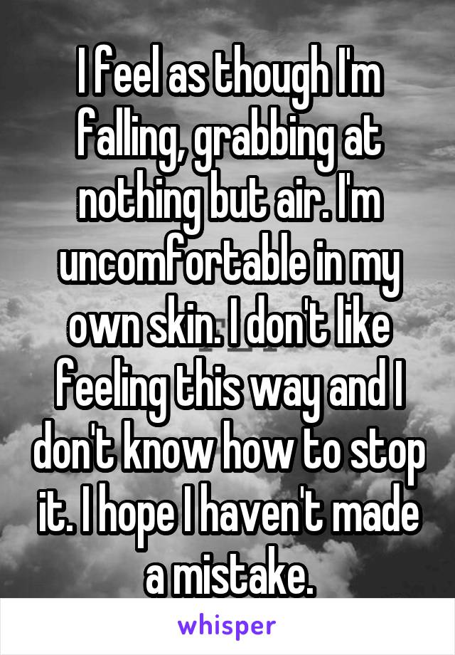 I feel as though I'm falling, grabbing at nothing but air. I'm uncomfortable in my own skin. I don't like feeling this way and I don't know how to stop it. I hope I haven't made a mistake.