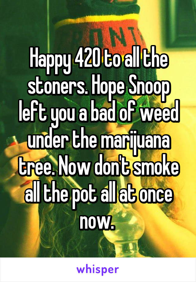 Happy 420 to all the stoners. Hope Snoop left you a bad of weed under the marijuana tree. Now don't smoke all the pot all at once now. 