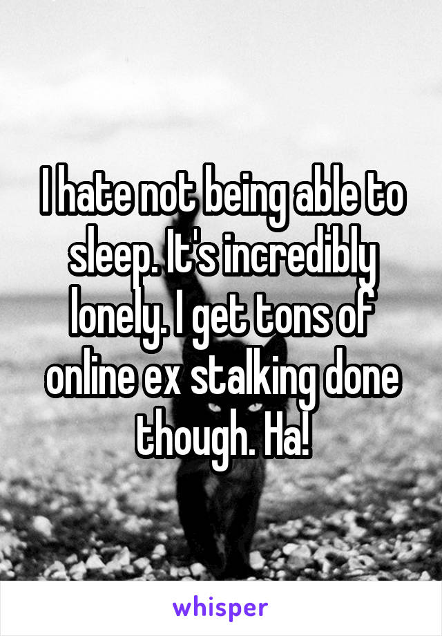 I hate not being able to sleep. It's incredibly lonely. I get tons of online ex stalking done though. Ha!
