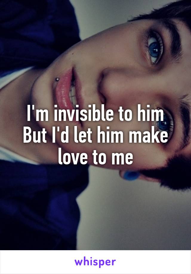 I'm invisible to him
But I'd let him make love to me