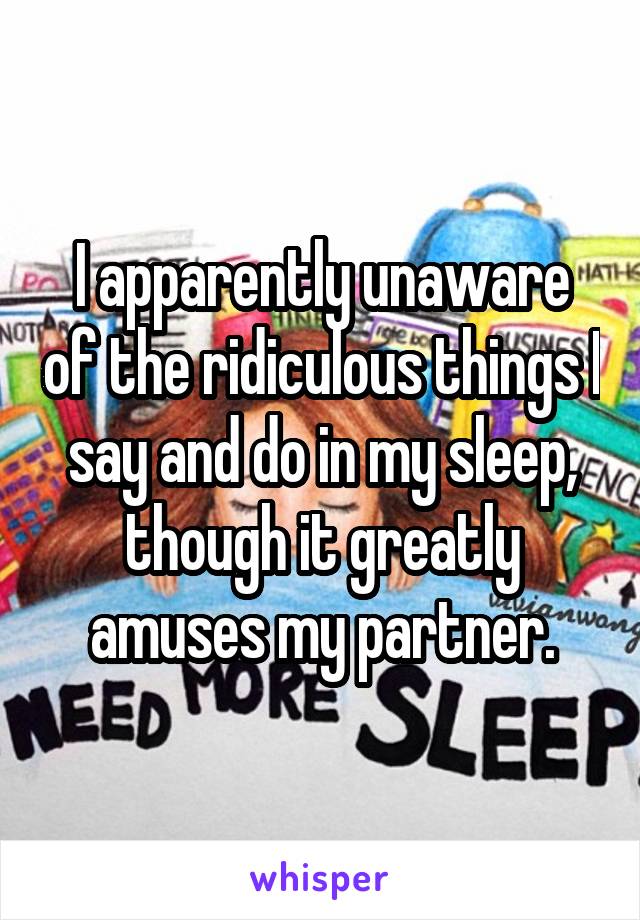 I apparently unaware of the ridiculous things I say and do in my sleep, though it greatly amuses my partner.