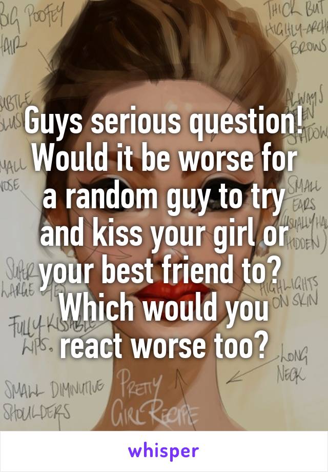 Guys serious question! Would it be worse for a random guy to try and kiss your girl or your best friend to? 
Which would you react worse too?