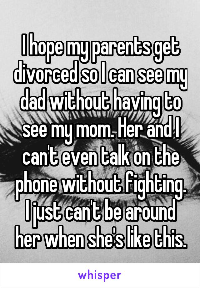 I hope my parents get divorced so I can see my dad without having to see my mom. Her and I can't even talk on the phone without fighting. I just can't be around her when she's like this.