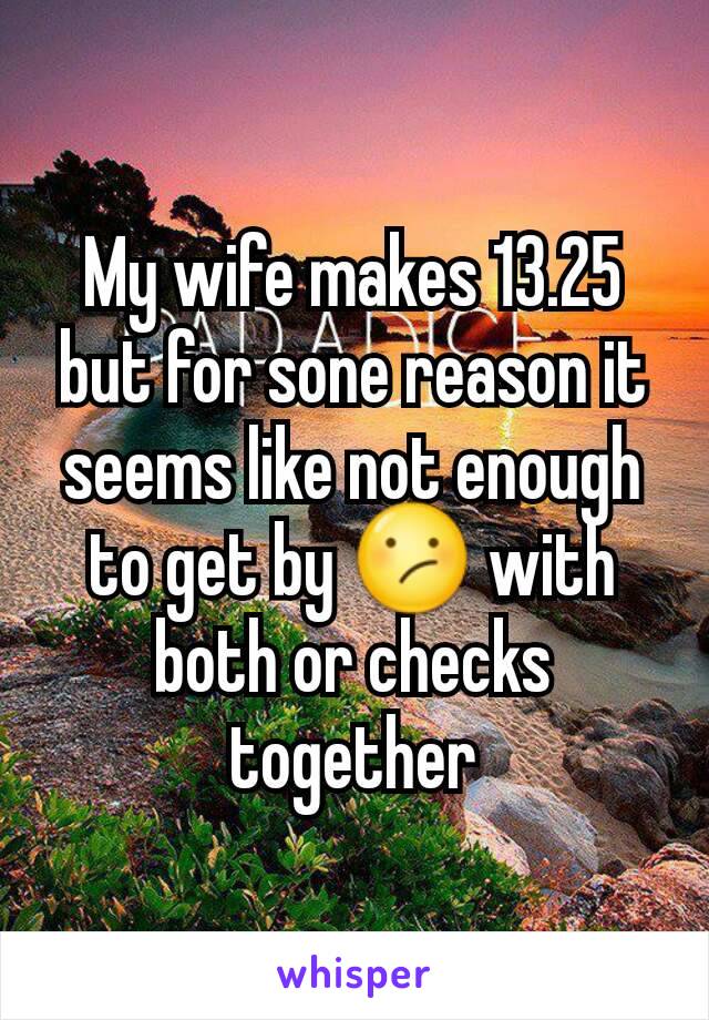 My wife makes 13.25 but for sone reason it seems like not enough to get by 😕 with both or checks together