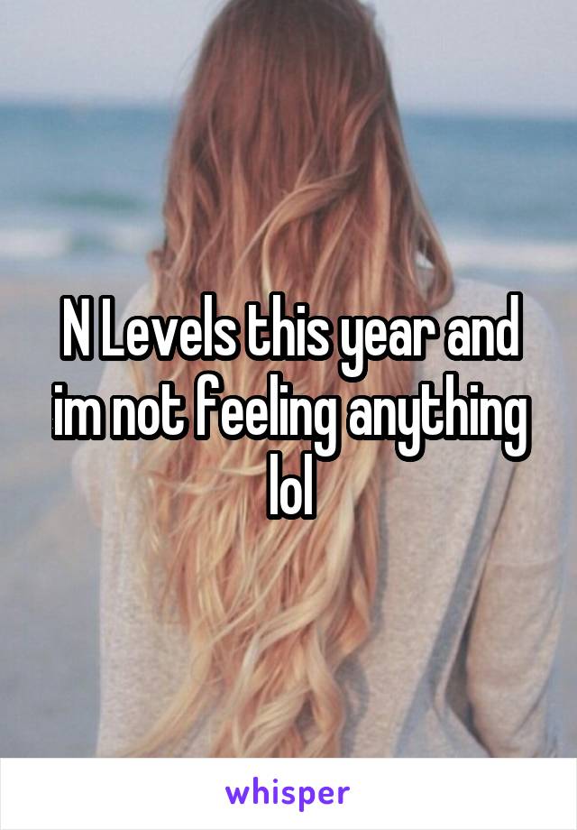 N Levels this year and im not feeling anything lol