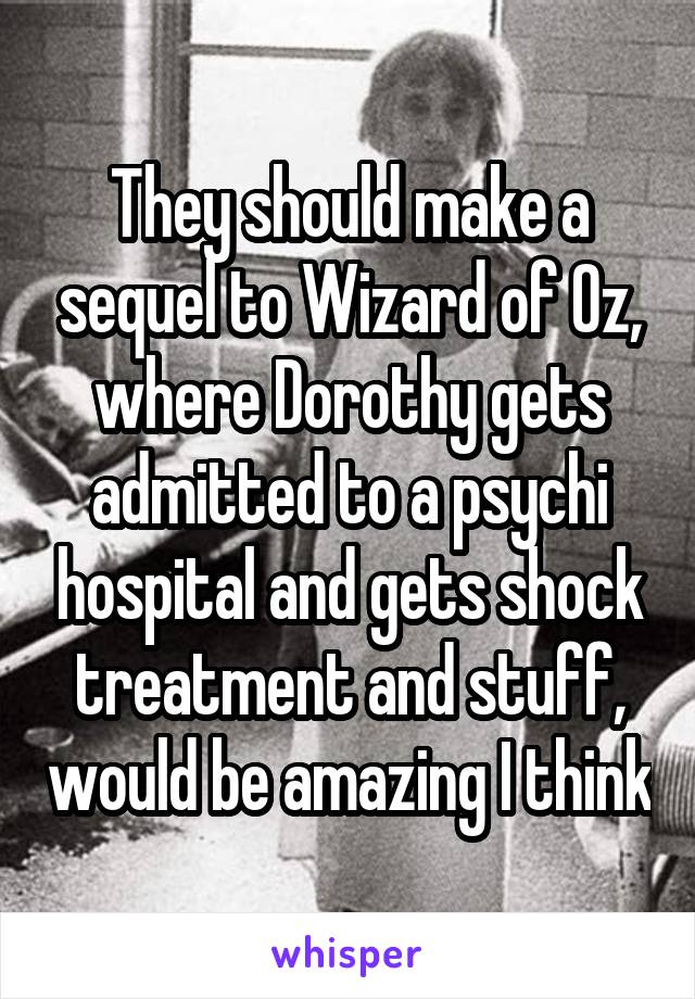 They should make a sequel to Wizard of Oz, where Dorothy gets admitted to a psychi hospital and gets shock treatment and stuff, would be amazing I think