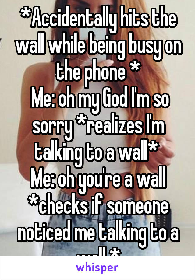 *Accidentally hits the wall while being busy on the phone *
 Me: oh my God I'm so sorry *realizes I'm talking to a wall* 
Me: oh you're a wall *checks if someone noticed me talking to a wall *