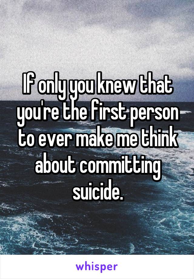If only you knew that you're the first person to ever make me think about committing suicide.