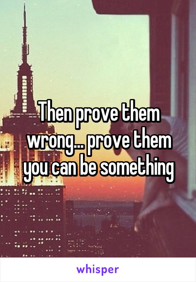 Then prove them wrong... prove them you can be something