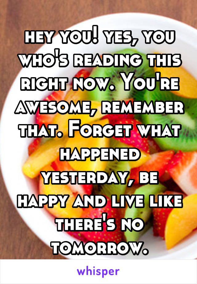 hey you! yes, you who's reading this right now. You're awesome, remember that. Forget what happened yesterday, be happy and live like there's no tomorrow.