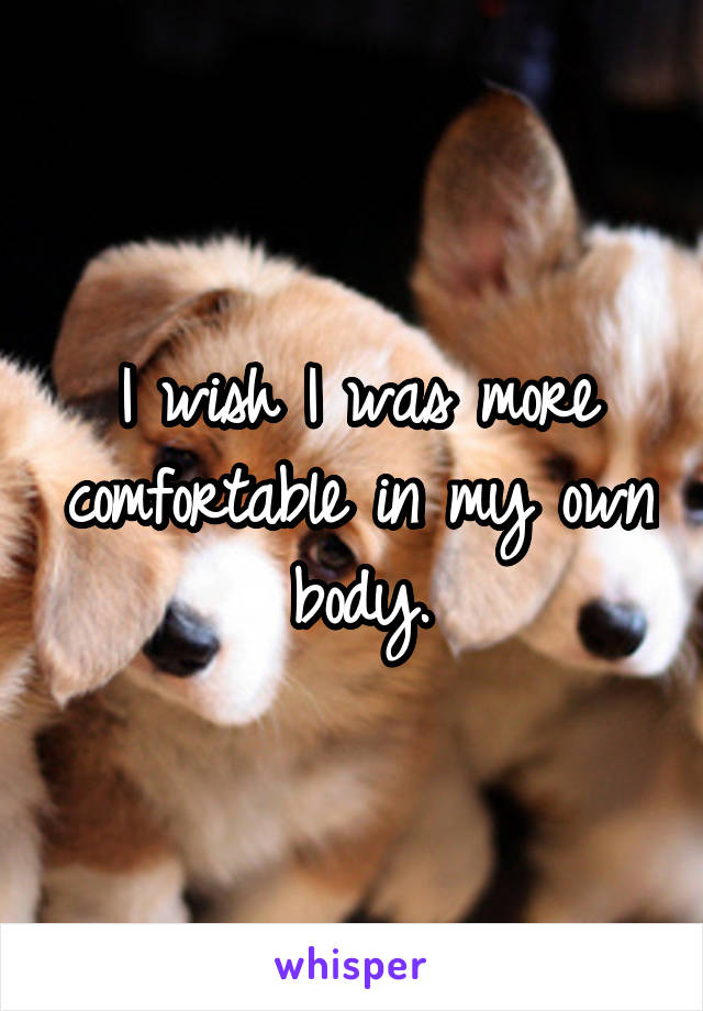 I wish I was more comfortable in my own body.