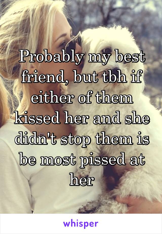 Probably my best friend, but tbh if either of them kissed her and she didn't stop them is be most pissed at her