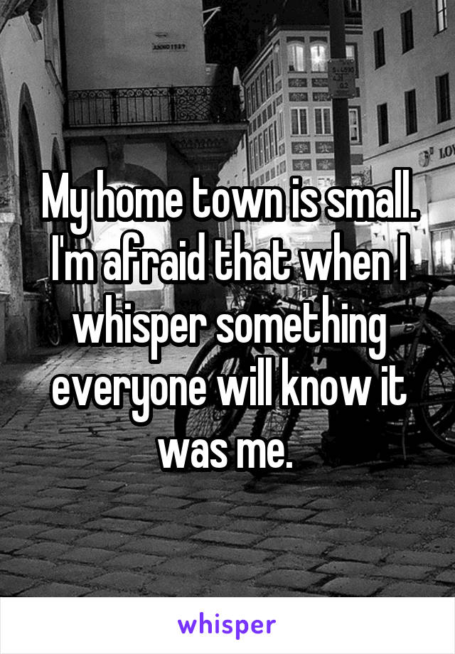 My home town is small. I'm afraid that when I whisper something everyone will know it was me. 