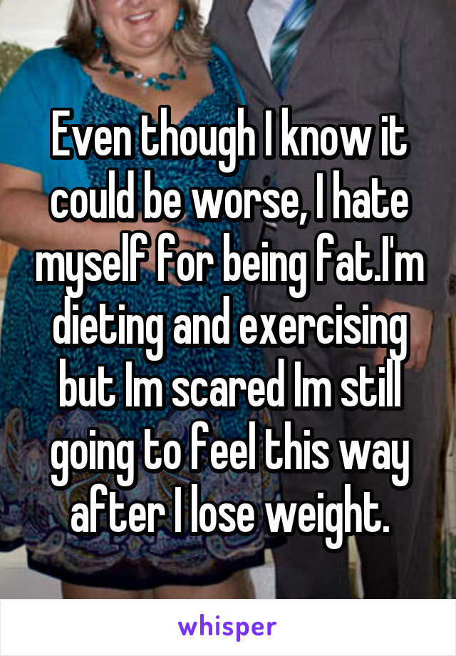 Even though I know it could be worse, I hate myself for being fat.I'm dieting and exercising but Im scared Im still going to feel this way after I lose weight.