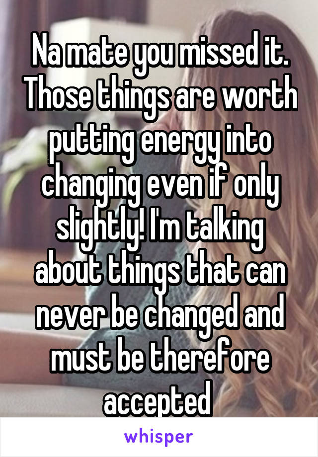 Na mate you missed it. Those things are worth putting energy into changing even if only slightly! I'm talking about things that can never be changed and must be therefore accepted 
