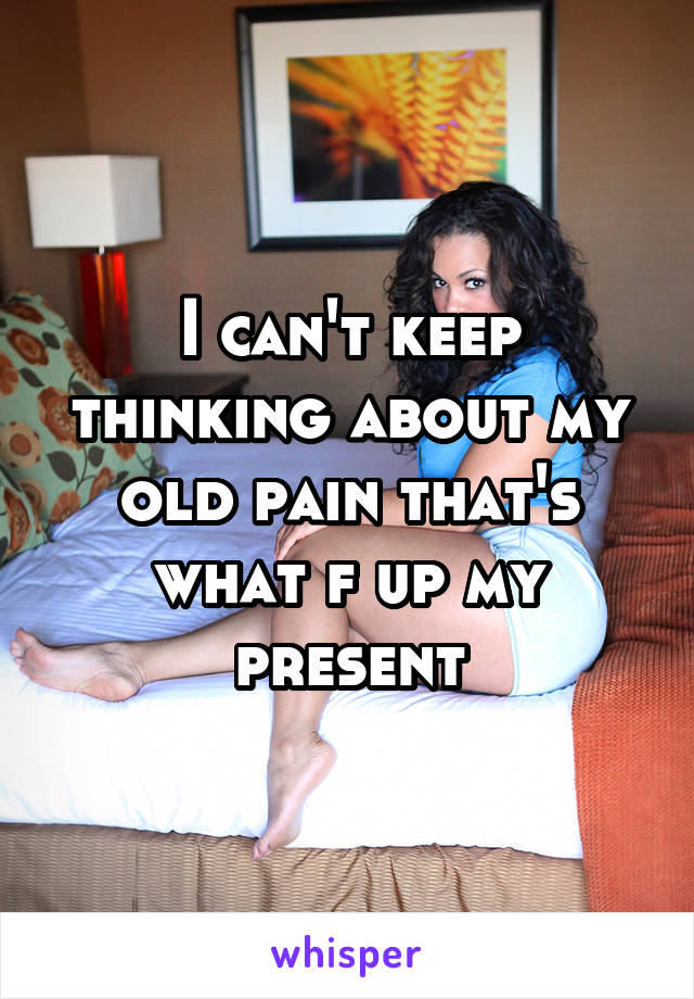 I can't keep thinking about my old pain that's what f up my present