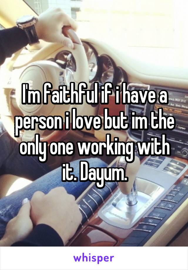I'm faithful if i have a person i love but im the only one working with it. Dayum.
