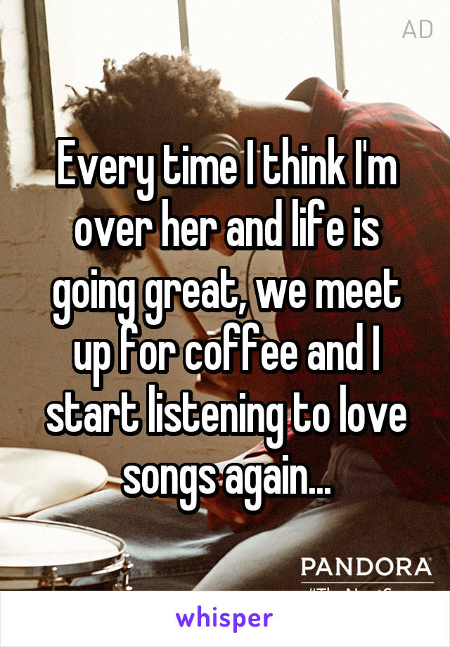 Every time I think I'm over her and life is going great, we meet up for coffee and I start listening to love songs again...