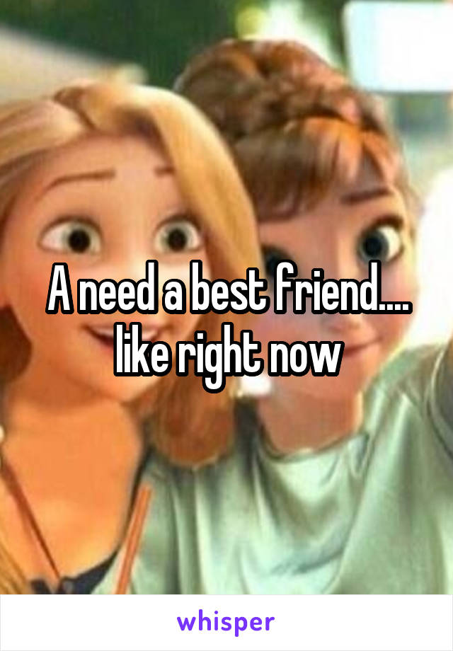 A need a best friend.... like right now