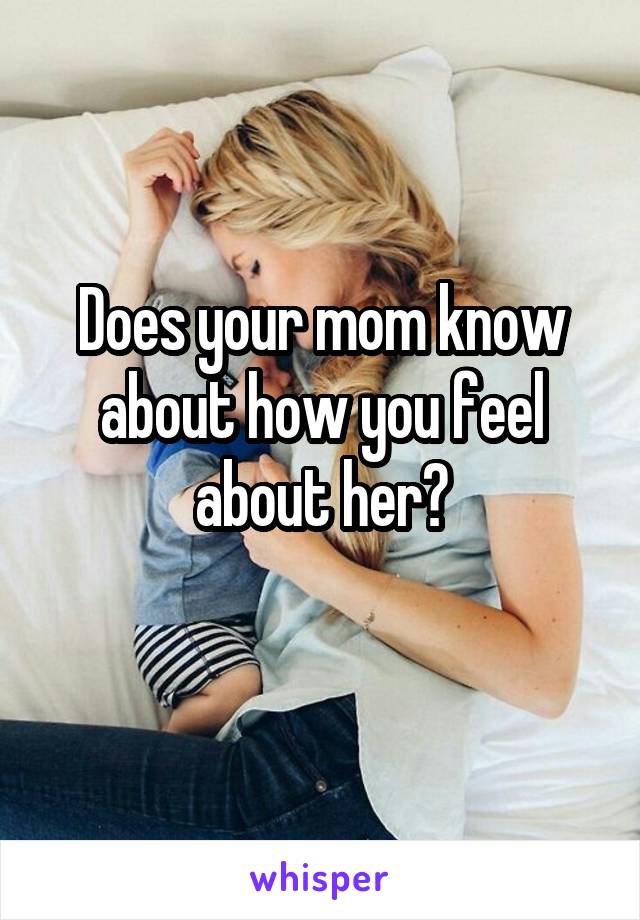 Does your mom know about how you feel about her?
