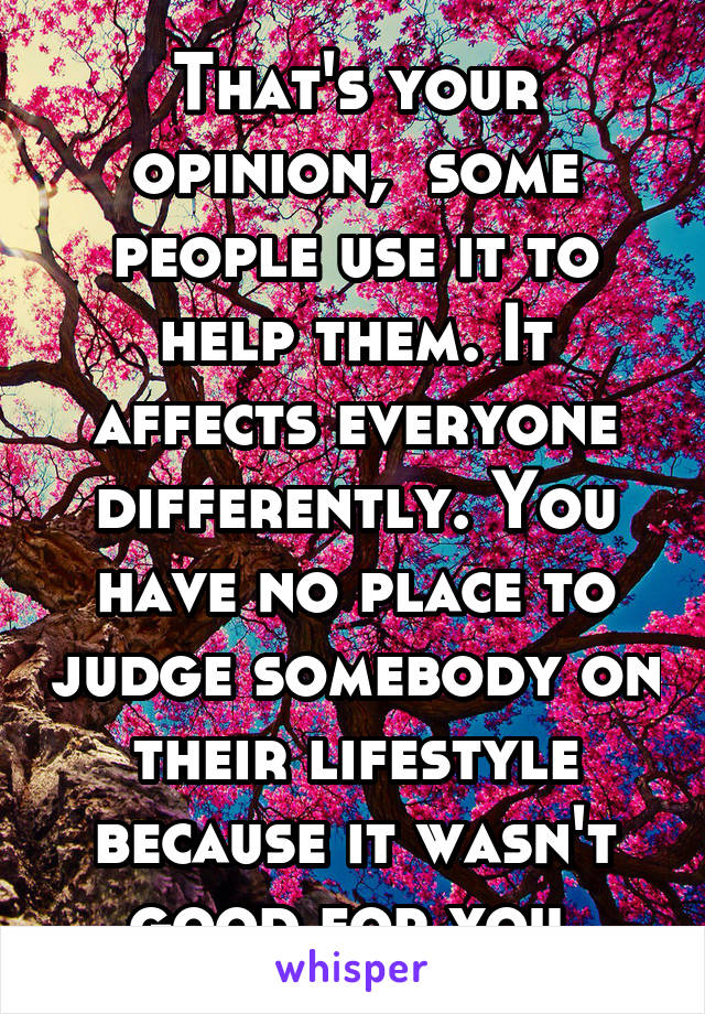 That's your opinion,  some people use it to help them. It affects everyone differently. You have no place to judge somebody on their lifestyle because it wasn't good for you 