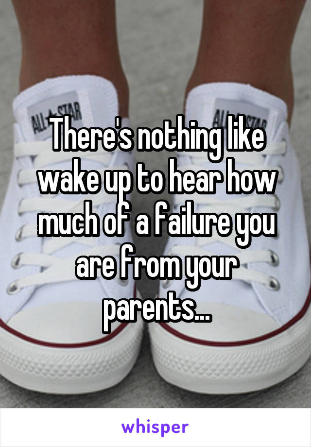 There's nothing like wake up to hear how much of a failure you are from your parents...