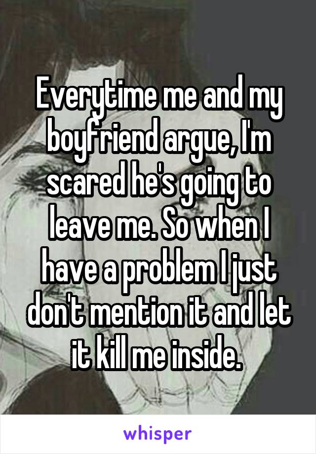 Everytime me and my boyfriend argue, I'm scared he's going to leave me. So when I have a problem I just don't mention it and let it kill me inside. 