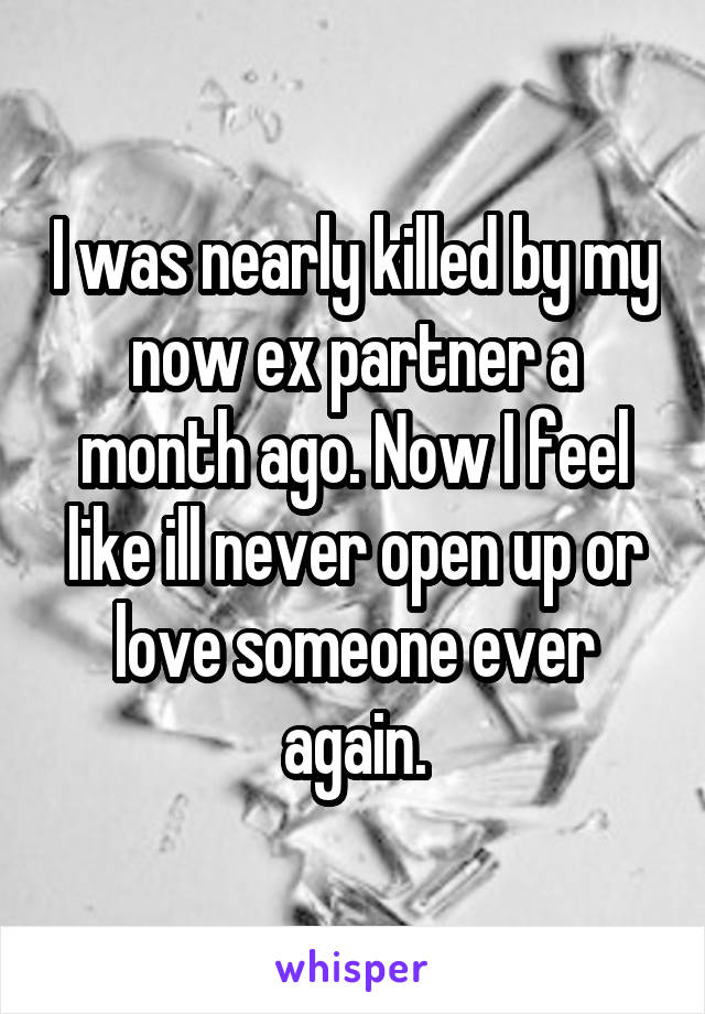 I was nearly killed by my now ex partner a month ago. Now I feel like ill never open up or love someone ever again.