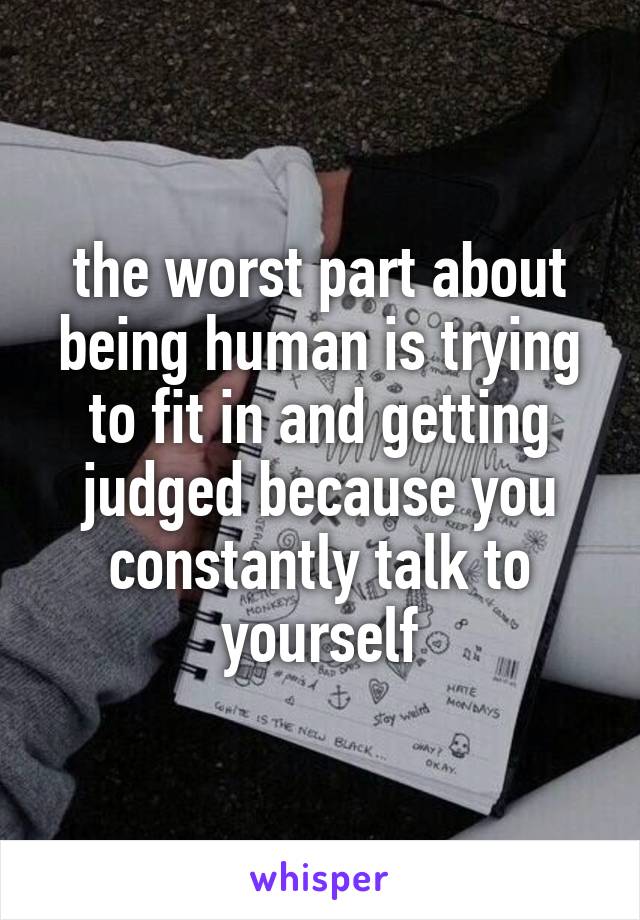 the worst part about being human is trying to fit in and getting judged because you constantly talk to yourself