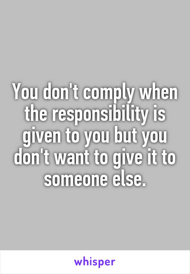 You don't comply when the responsibility is given to you but you don't want to give it to someone else.