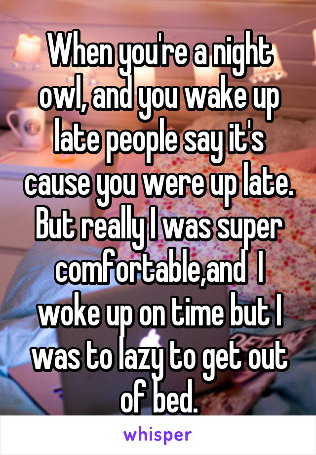 When you're a night owl, and you wake up late people say it's cause you were up late. But really I was super comfortable,and  I woke up on time but I was to lazy to get out of bed.