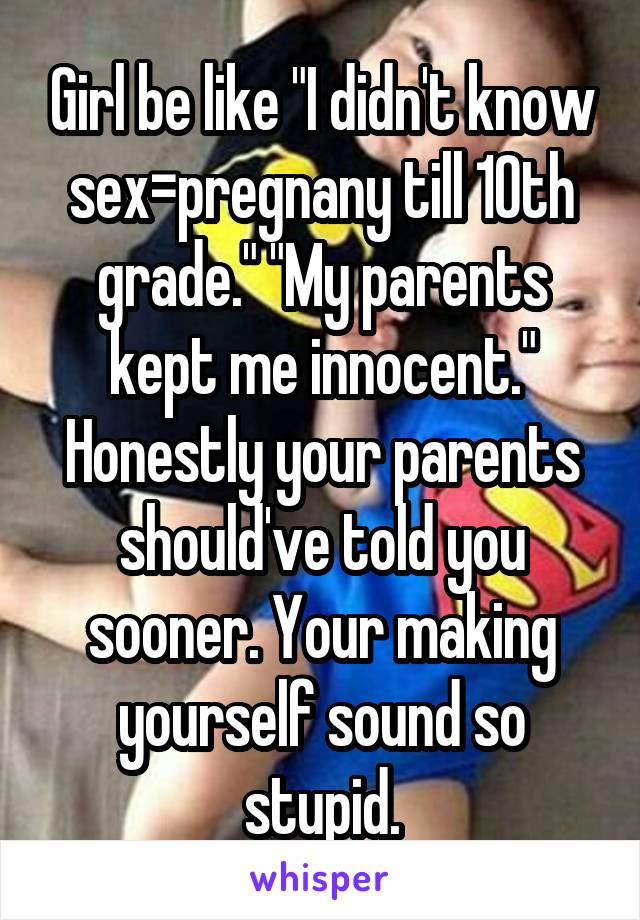 Girl be like "I didn't know sex=pregnany till 10th grade." "My parents kept me innocent." Honestly your parents should've told you sooner. Your making yourself sound so stupid.