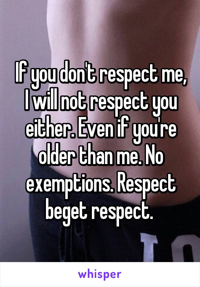 If you don't respect me, I will not respect you either. Even if you're older than me. No exemptions. Respect beget respect. 