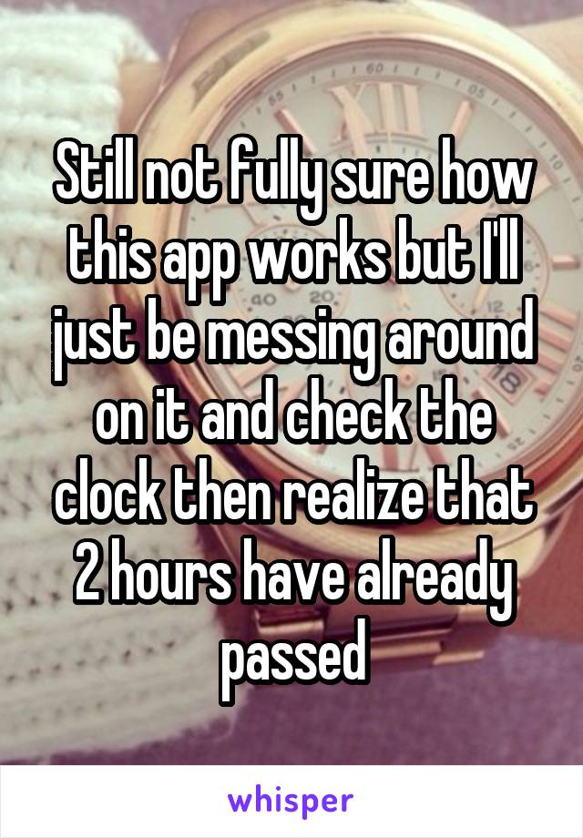 Still not fully sure how this app works but I'll just be messing around on it and check the clock then realize that 2 hours have already passed