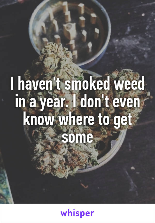 I haven't smoked weed in a year. I don't even know where to get some