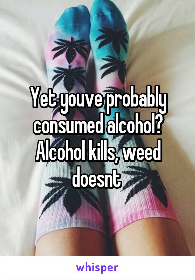 Yet youve probably consumed alcohol? Alcohol kills, weed doesnt 
