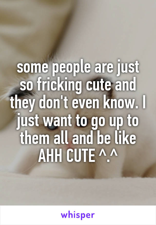 some people are just so fricking cute and they don't even know. I just want to go up to them all and be like AHH CUTE ^.^