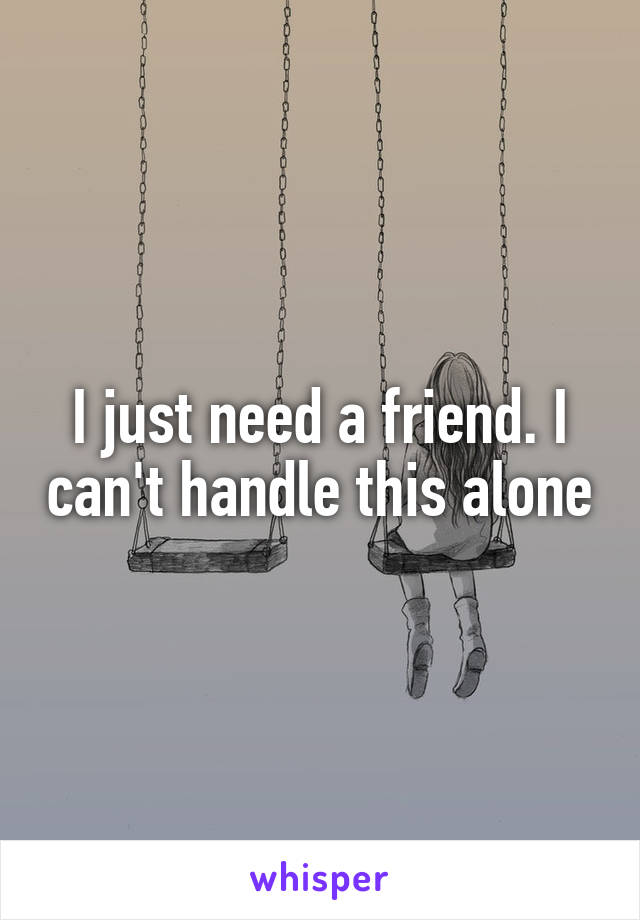 I just need a friend. I can't handle this alone