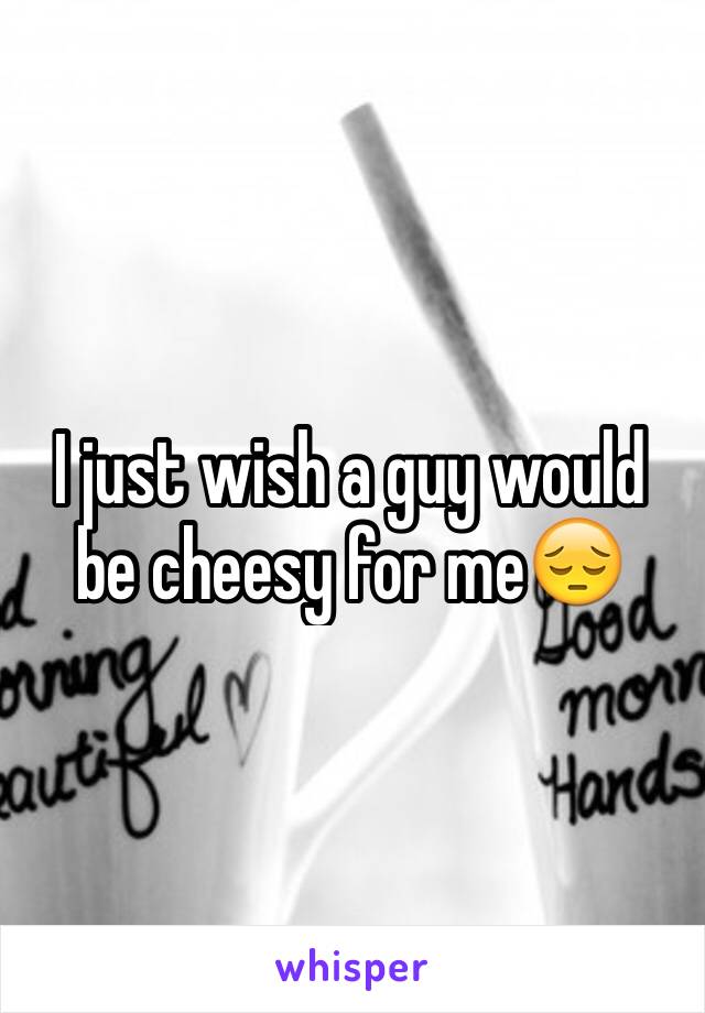 I just wish a guy would be cheesy for me😔
