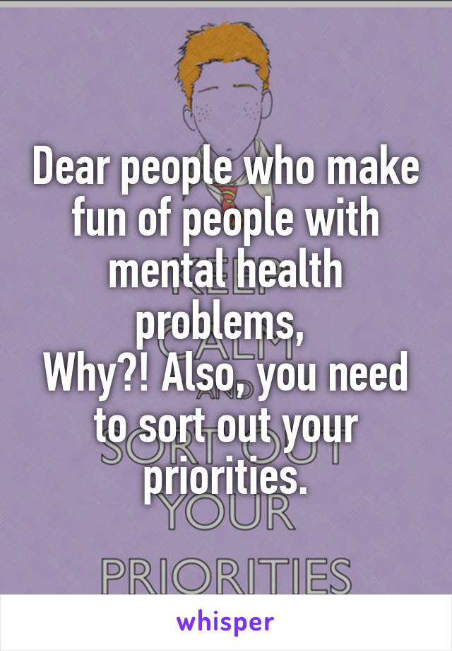 Dear people who make fun of people with mental health problems, 
Why?! Also, you need to sort out your priorities.