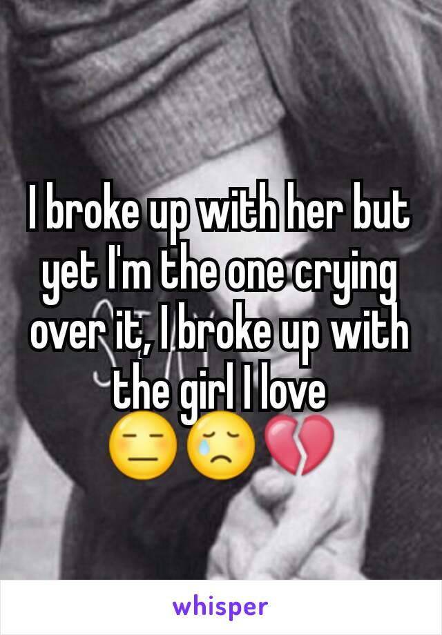 I broke up with her but yet I'm the one crying over it, I broke up with the girl I love 😑😢💔