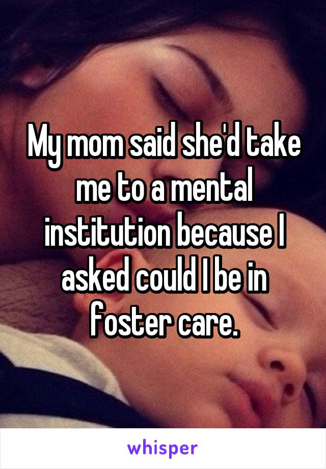 My mom said she'd take me to a mental institution because I asked could I be in foster care.