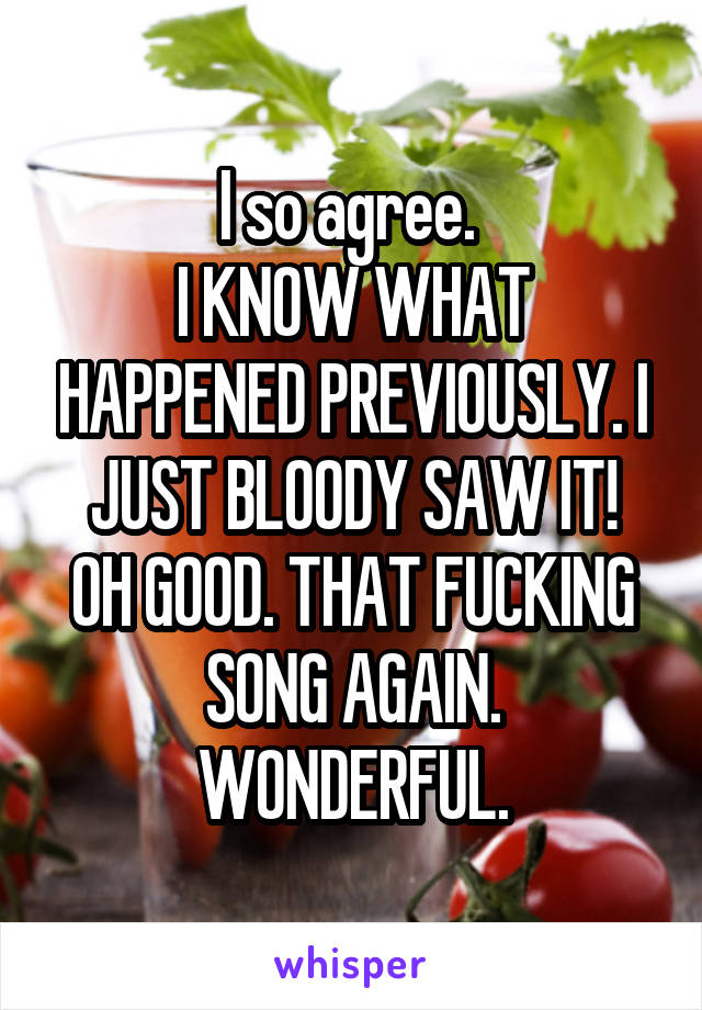 I so agree. 
I KNOW WHAT HAPPENED PREVIOUSLY. I JUST BLOODY SAW IT!
OH GOOD. THAT FUCKING SONG AGAIN. WONDERFUL.