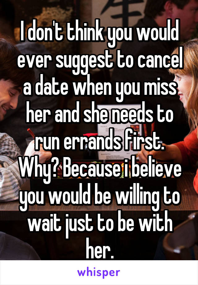 I don't think you would ever suggest to cancel a date when you miss her and she needs to run errands first. Why? Because i believe you would be willing to wait just to be with her.