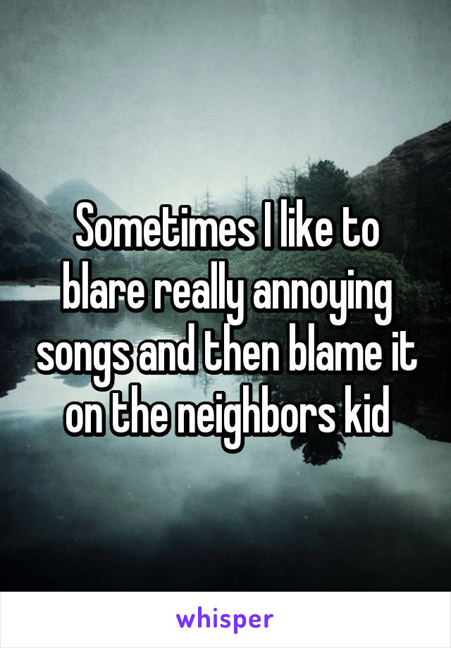 Sometimes I like to blare really annoying songs and then blame it on the neighbors kid