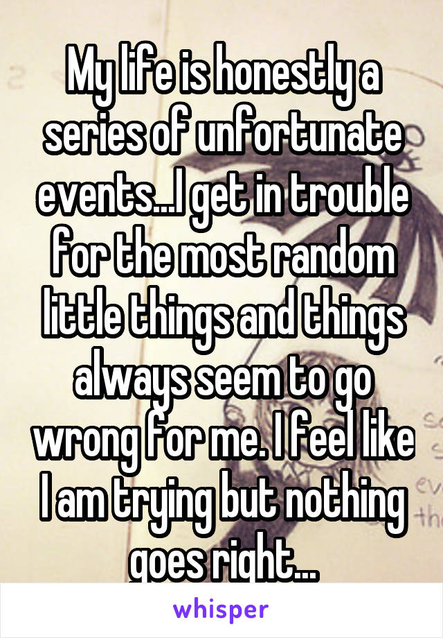 My life is honestly a series of unfortunate events...I get in trouble for the most random little things and things always seem to go wrong for me. I feel like I am trying but nothing goes right...