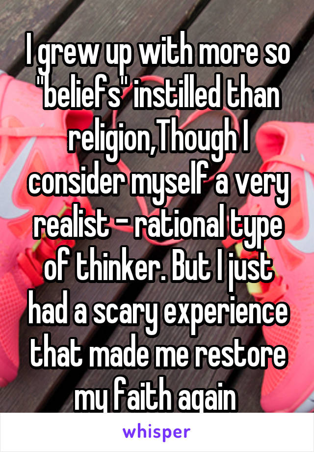 I grew up with more so "beliefs" instilled than religion,Though I consider myself a very realist - rational type of thinker. But I just had a scary experience that made me restore my faith again 