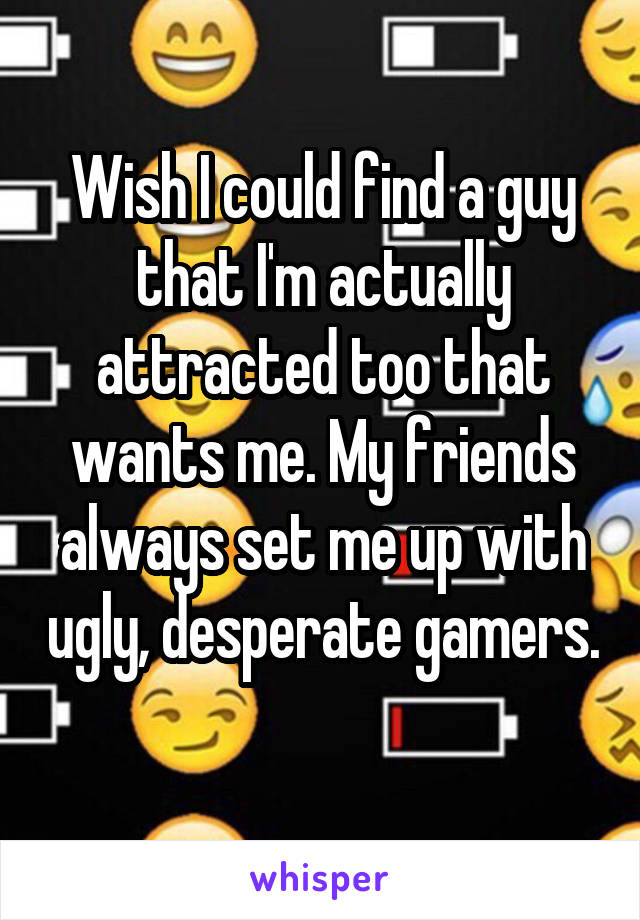 Wish I could find a guy that I'm actually attracted too that wants me. My friends always set me up with ugly, desperate gamers. 