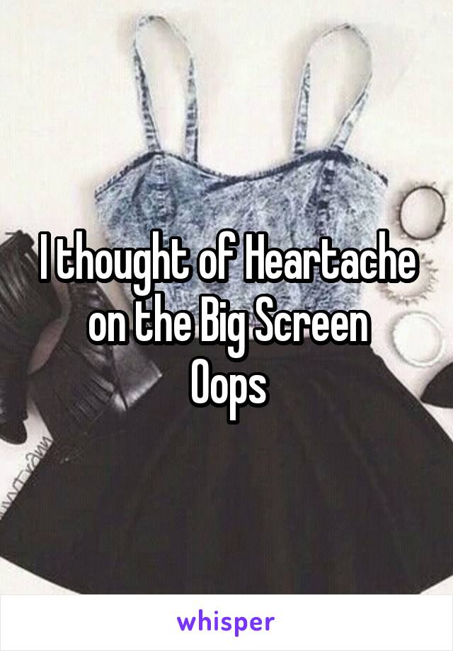 I thought of Heartache on the Big Screen
Oops