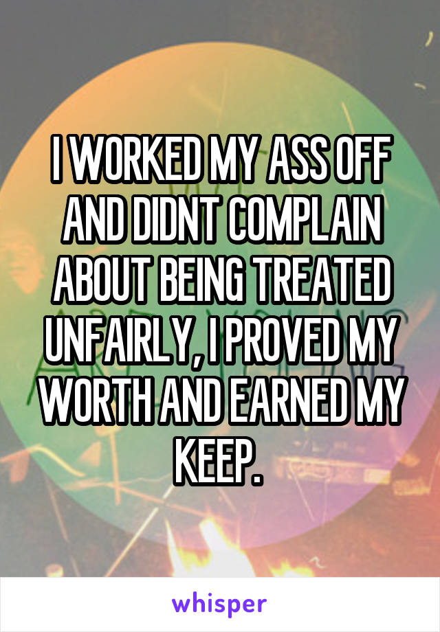 I WORKED MY ASS OFF AND DIDNT COMPLAIN ABOUT BEING TREATED UNFAIRLY, I PROVED MY WORTH AND EARNED MY KEEP. 